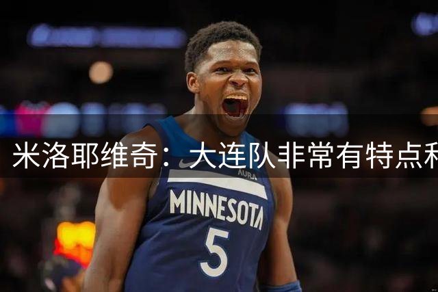 米洛耶维奇：大连队非常有特点和实力，我们在研究解决防守问题